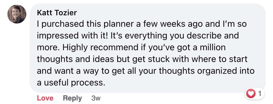 Screenshot of a FB comment: I purchased this planner a few weeks ago and I'm so impressed with it! It's everything you describe and more. Highly recommend if you've got a million thoughts and ideas but get stuck with where to start and want a way to get all your thoughts organized into a useful process.